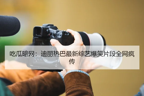 吃瓜暗网：迪丽热巴最新综艺爆笑片段全网疯传