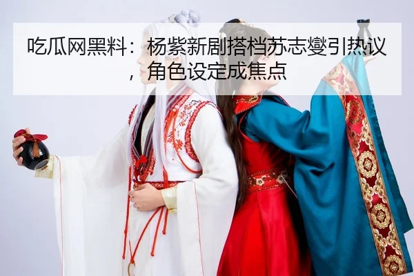 吃瓜网黑料：杨紫新剧搭档苏志燮引热议，角色设定成焦点